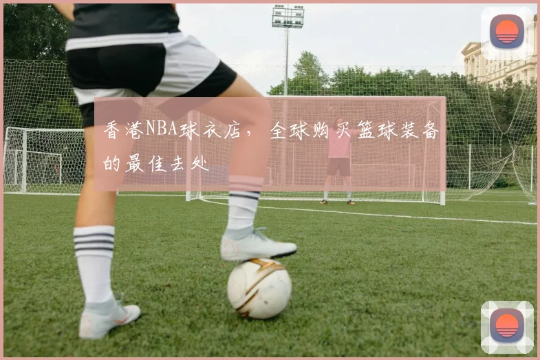 香港NBA球衣店，全球购买篮球装备的最佳去处