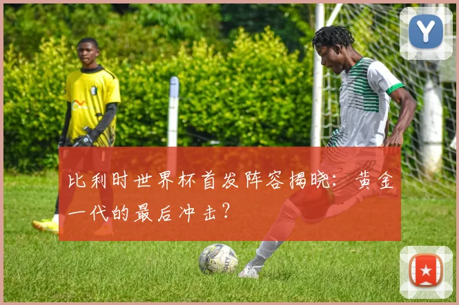 比利时世界杯首发阵容揭晓：黄金一代的最后冲击？